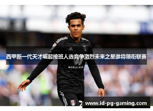 西甲新一代天才崛起接班人选竞争激烈未来之星谁将领衔联赛