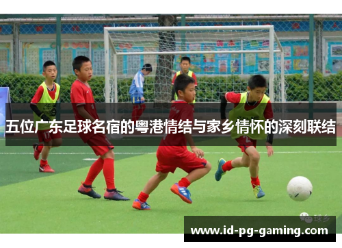 五位广东足球名宿的粤港情结与家乡情怀的深刻联结