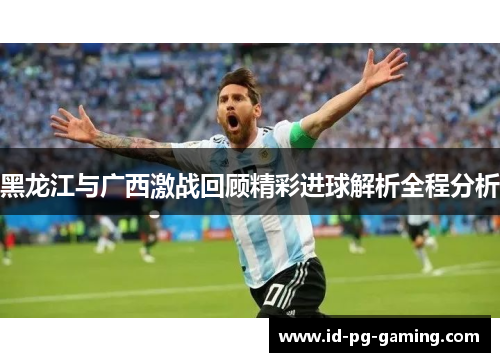 黑龙江与广西激战回顾精彩进球解析全程分析