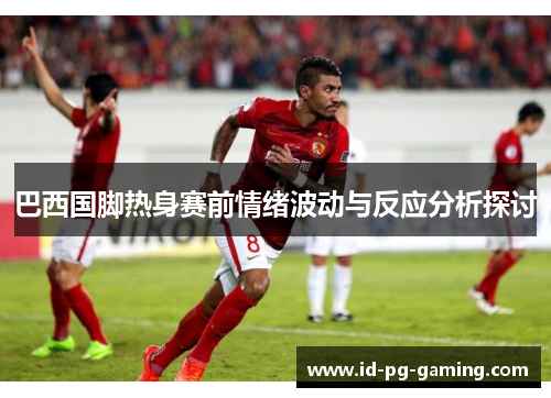 巴西国脚热身赛前情绪波动与反应分析探讨