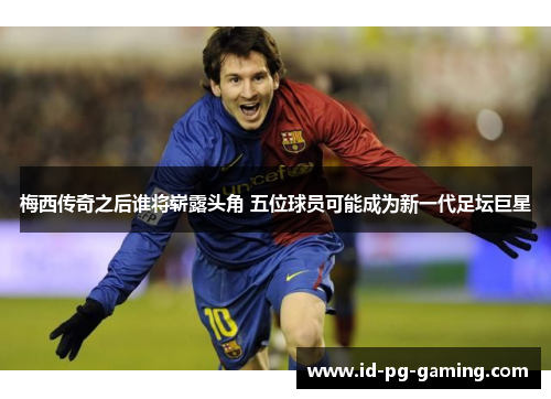 梅西传奇之后谁将崭露头角 五位球员可能成为新一代足坛巨星