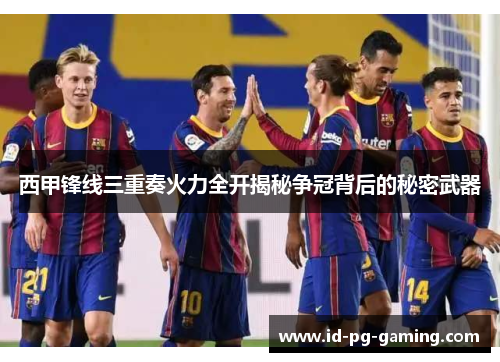 西甲锋线三重奏火力全开揭秘争冠背后的秘密武器 西甲锋线三重奏火力全开揭秘争冠背后的秘密武器