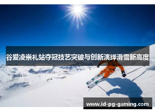 谷爱凌崇礼站夺冠技艺突破与创新演绎滑雪新高度