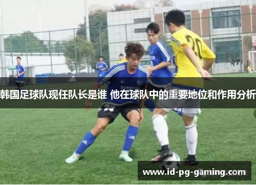 韩国足球队现任队长是谁 他在球队中的重要地位和作用分析